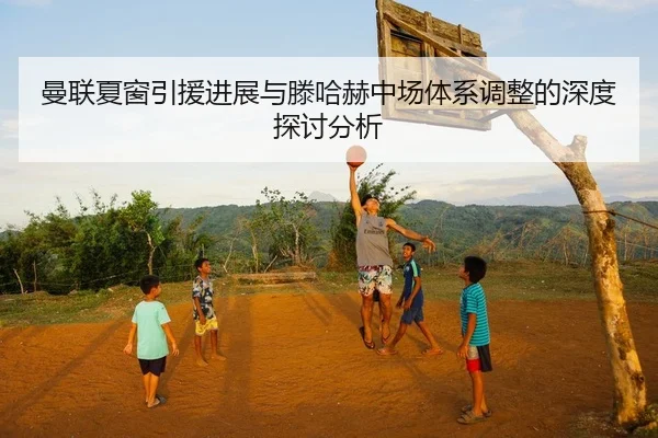 曼联夏窗引援进展与滕哈赫中场体系调整的深度探讨分析